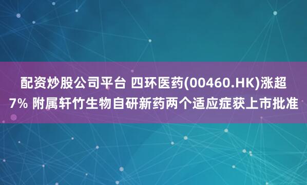 配资炒股公司平台 四环医药(00460.HK)涨超7% 附属轩竹生物自研新药两个适应症获上市批准