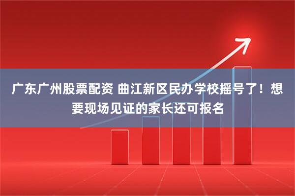 广东广州股票配资 曲江新区民办学校摇号了！想要现场见证的家长还可报名