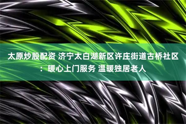 太原炒股配资 济宁太白湖新区许庄街道古桥社区：暖心上门服务 温暖独居老人