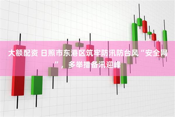 大额配资 日照市东港区筑牢防汛防台风“安全网”，多举措备汛迎峰