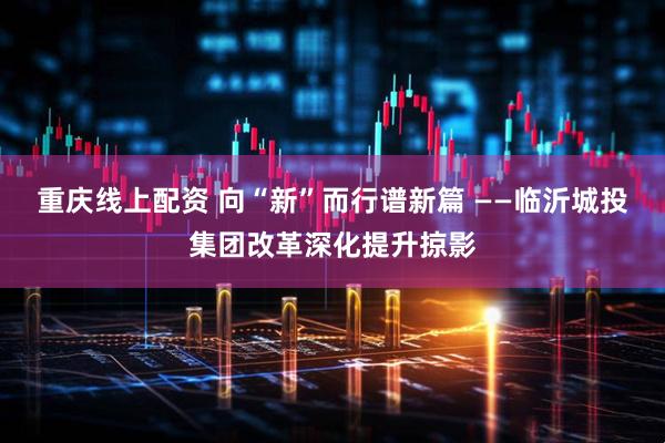重庆线上配资 向“新”而行谱新篇 ——临沂城投集团改革深化提升掠影
