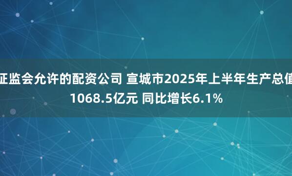 证监会允许的配资公司 宣城市2025年上半年生产总值1068.5亿元 同比增长6.1%