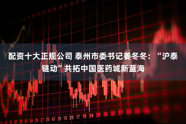 配资十大正规公司 泰州市委书记姜冬冬：“沪泰链动”共拓中国医药城新蓝海