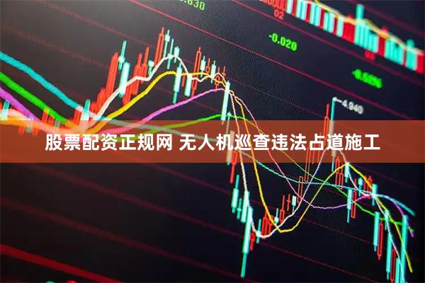 股票配资正规网 无人机巡查违法占道施工