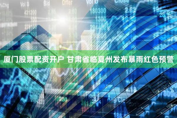 厦门股票配资开户 甘肃省临夏州发布暴雨红色预警