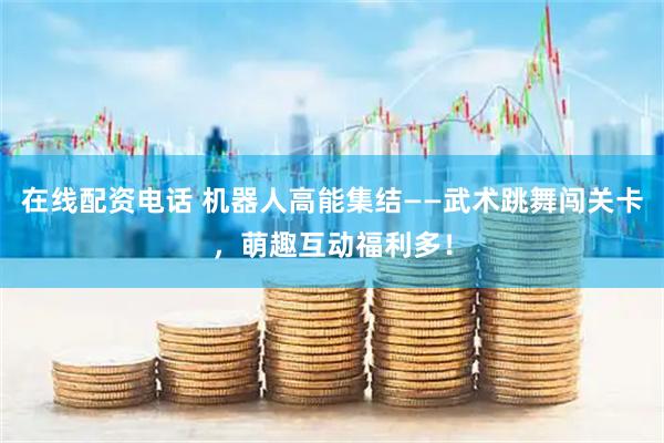 在线配资电话 机器人高能集结——武术跳舞闯关卡，萌趣互动福利多！