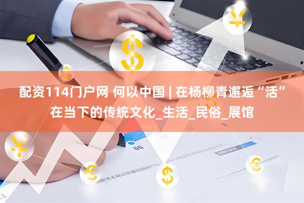 配资114门户网 何以中国 | 在杨柳青邂逅“活”在当下的传统文化_生活_民俗_展馆