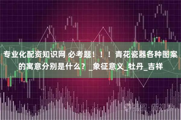 专业化配资知识网 必考题！！！青花瓷器各种图案的寓意分别是什么？_象征意义_牡丹_吉祥
