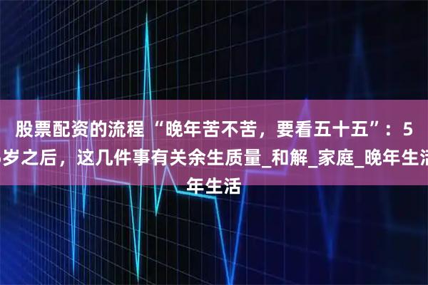 股票配资的流程 “晚年苦不苦，要看五十五”：55岁之后，这几件事有关余生质量_和解_家庭_晚年生活