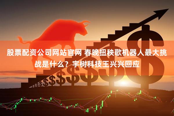 股票配资公司网站官网 春晚扭秧歌机器人最大挑战是什么？宇树科技王兴兴回应