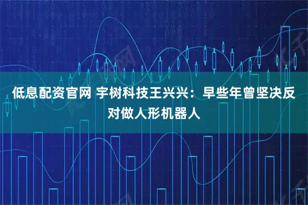 低息配资官网 宇树科技王兴兴：早些年曾坚决反对做人形机器人