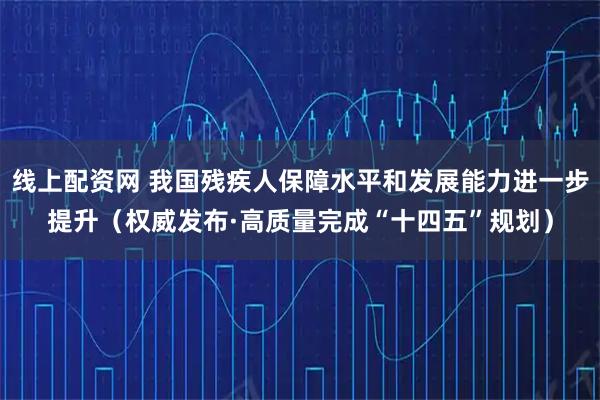 线上配资网 我国残疾人保障水平和发展能力进一步提升（权威发布·高质量完成“十四五”规划）
