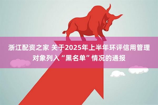 浙江配资之家 关于2025年上半年环评信用管理对象列入“黑名单”情况的通报