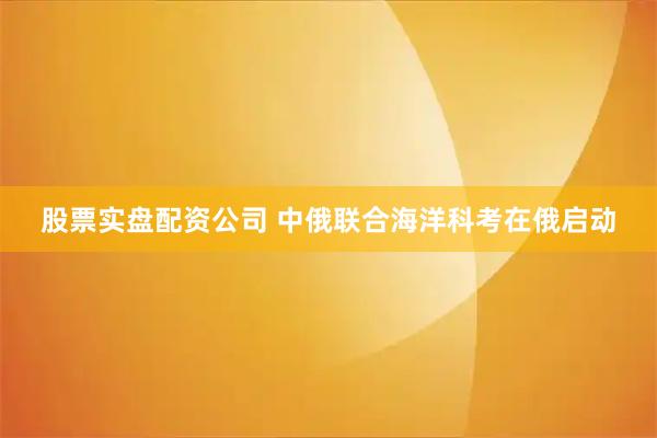 股票实盘配资公司 中俄联合海洋科考在俄启动