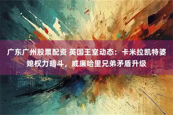 广东广州股票配资 英国王室动态：卡米拉凯特婆媳权力暗斗，威廉哈里兄弟矛盾升级