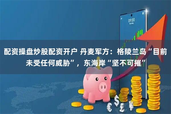 配资操盘炒股配资开户 丹麦军方：格陵兰岛“目前未受任何威胁”，东海岸“坚不可摧”